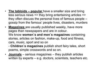 • The tabloids – popular have a smaller size and bring
less serious news => they bring entertaining articles =>
they often discuss the personal lives of famous people –
gossip from the famous’ people lives, disasters, murders
• Magazines are usually published weekly, have more
pages than newspapers and are in colour.
We know women`s and men`s magazines containing
stories, articles on fashion, make-up, food and fitness,
cars, music, sport and so on
- Children`s magazines publish short fairy tales, short
poems, simple crosswords and so on.
• Journals – serious magazines – they publish articles
written by experts – e.g. doctors, scientists, teachers etc.
 