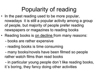 Popularity of reading
• In the past reading used to be more popular,
nowadays it is still a popular activity among a group
of people, but majority of people prefer reading
newspapers or magazines to reading books
• Reading books is on decline from many reasons:
- books are rather expensive
- reading books is time consuming
- many books/novels have been filmed so people
rather watch films than read books
- in particular young people don´t like reading books,
it´s boring, they fancy doing other activities
 