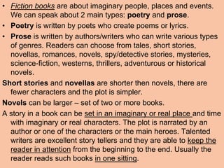 • Fiction books are about imaginary people, places and events.
We can speak about 2 main types: poetry and prose.
• Poetry is written by poets who create poems or lyrics.
• Prose is written by authors/writers who can write various types
of genres. Readers can choose from tales, short stories,
novellas, romances, novels, spy/detective stories, mysteries,
science-fiction, westerns, thrillers, adventurous or historical
novels.
Short stories and novellas are shorter then novels, there are
fewer characters and the plot is simpler.
Novels can be larger – set of two or more books.
A story in a book can be set in an imaginary or real place and time
with imaginary or real characters. The plot is narrated by an
author or one of the characters or the main heroes. Talented
writers are excellent story tellers and they are able to keep the
reader in attention from the beginning to the end. Usually the
reader reads such books in one sitting.
 