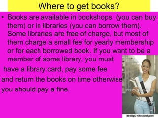 Where to get books?
• Books are available in bookshops (you can buy
them) or in libraries (you can borrow them).
Some libraries are free of charge, but most of
them charge a small fee for yearly membership
or for each borrowed book. If you want to be a
member of some library, you must
have a library card, pay some fee
and return the books on time otherwise
you should pay a fine.
 