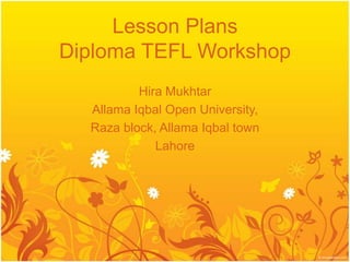 Lesson Plans
Diploma TEFL Workshop
          Hira Mukhtar
  Allama Iqbal Open University,
  Raza block, Allama Iqbal town
             Lahore
 
