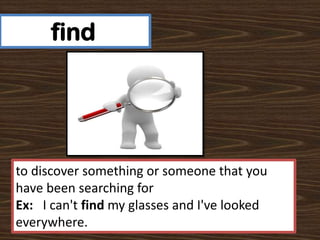 find

to discover something or someone that you
have been searching for
Ex: I can't find my glasses and I've looked
everywhere.

 