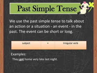 Past Simple Tense
We use the past simple tense to talk about
an action or a situation - an event - in the
past. The event can be short or long.
subject

+

Examples:
They got home very late last night.

Irregular verb

 