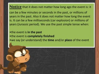 Notice that it does not matter how long ago the event is: it
can be a few minutes or seconds in the past, or millions of
years in the past. Also it does not matter how long the event
is. It can be a few milliseconds (car explosion) or millions of
years (Jurassic period). We use the past simple tense when:

•the event is in the past
•the event is completely finished
•we say (or understand) the time and/or place of the event

 