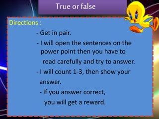 True or false
Directions :
- Get in pair.
- I will open the sentences on the
power point then you have to
read carefully and try to answer.
- I will count 1-3, then show your
answer.
- If you answer correct,
you will get a reward.

 