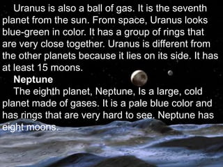 Uranus is also a ball of gas. It is the seventh
planet from the sun. From space, Uranus looks
blue-green in color. It has a group of rings that
are very close together. Uranus is different from
the other planets because it lies on its side. It has
at least 15 moons.
   Neptune
   The eighth planet, Neptune, Is a large, cold
planet made of gases. It is a pale blue color and
has rings that are very hard to see. Neptune has
eight moons.
 