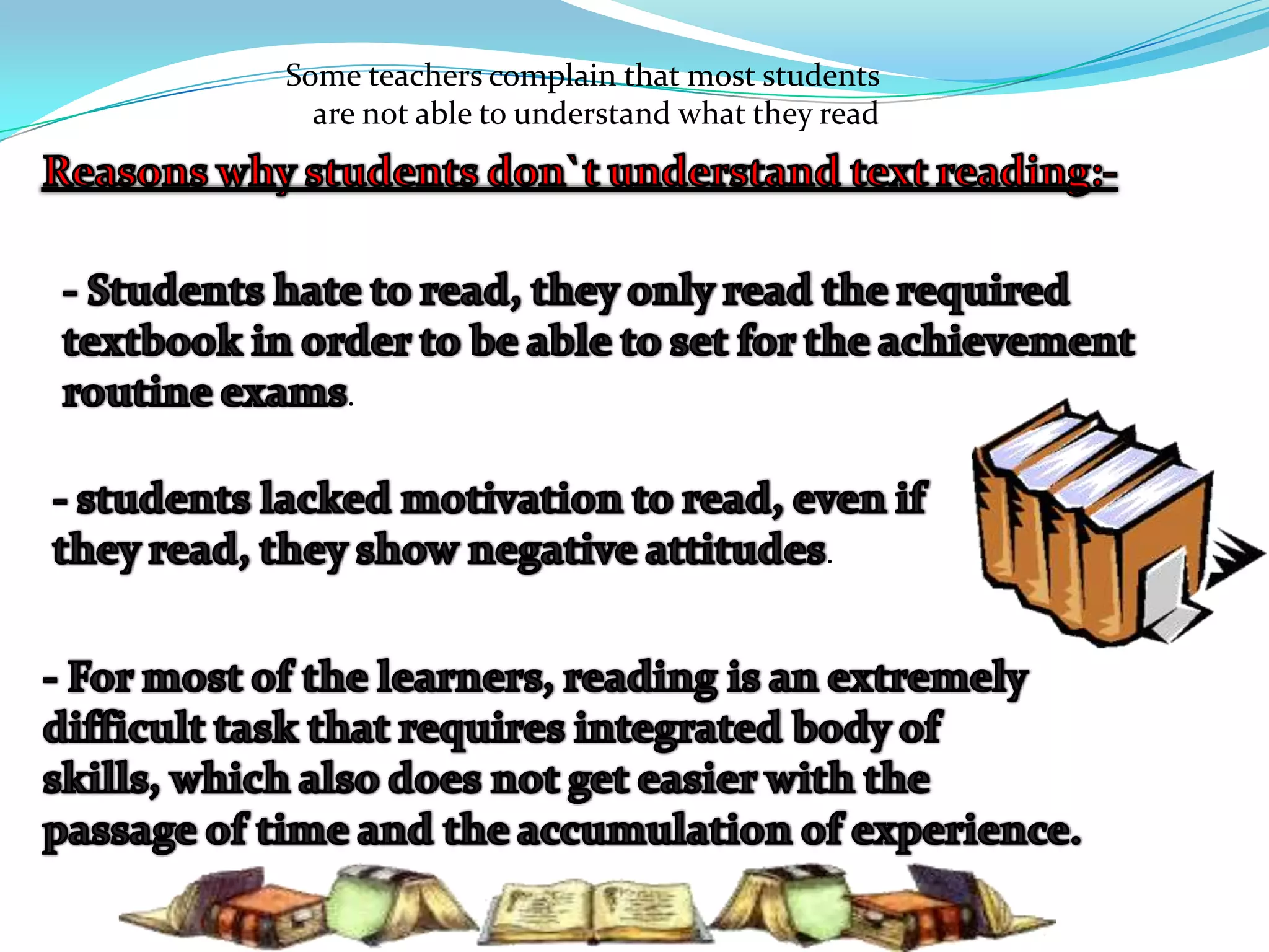 Some teachers complain that most students are not able to understand what they readReasons why students don`t understand text reading:-- Students hate to read, they only read the required textbook in order to be able to set for the achievement routine exams. - students lacked motivation to read, even if they read, they show negative attitudes.- For most of the learners, reading is an extremely difficult task that requires integrated body of skills, which also does not get easier with the passage of time and the accumulation of experience.