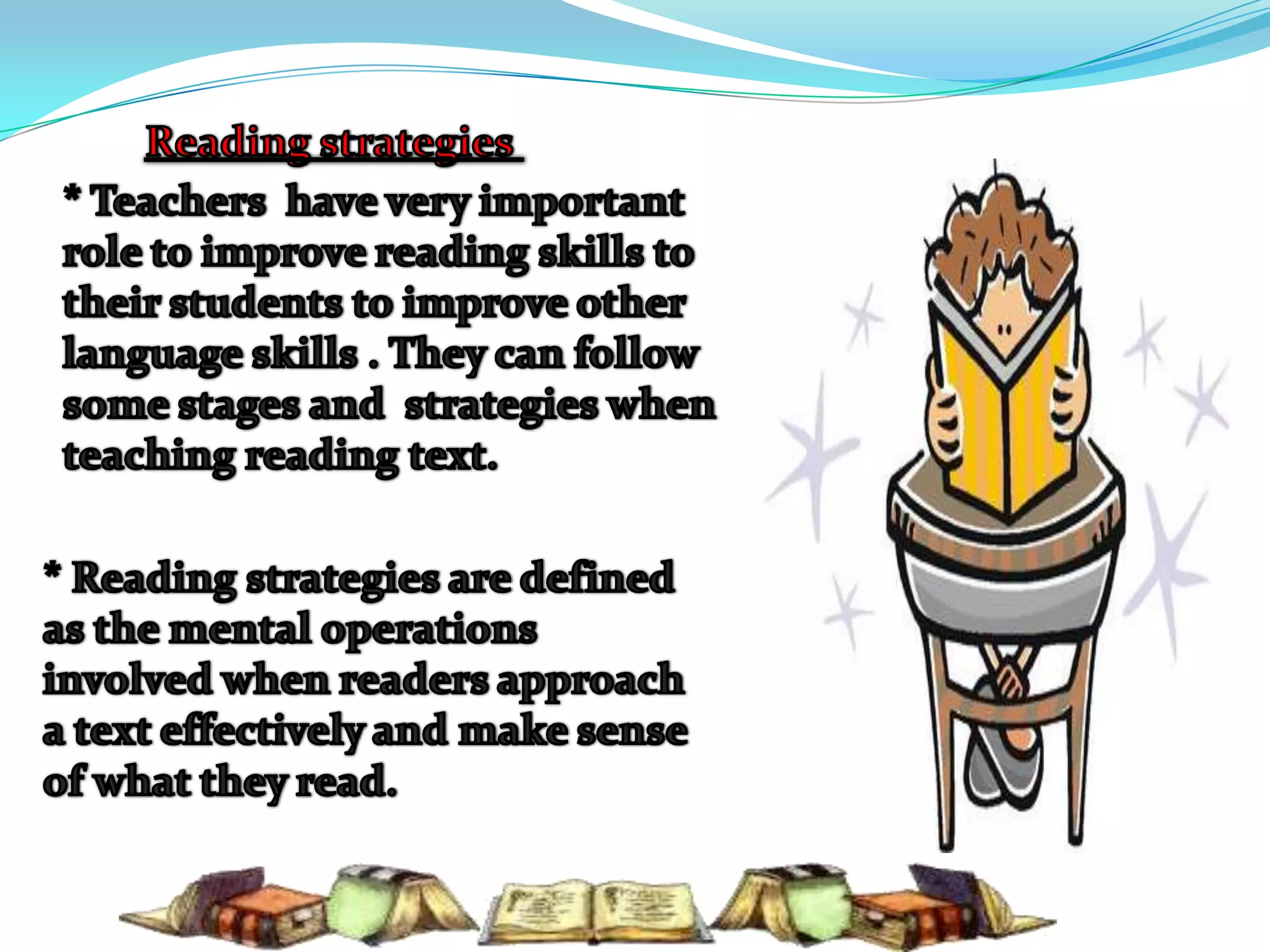 Reading strategies * Teachers  have very important role to improve reading skills to their students to improve other language skills . They can follow some stages and  strategies when teaching reading text.* Reading strategies are defined as the mental operations involved when readers approach a text effectively and make sense of what they read.