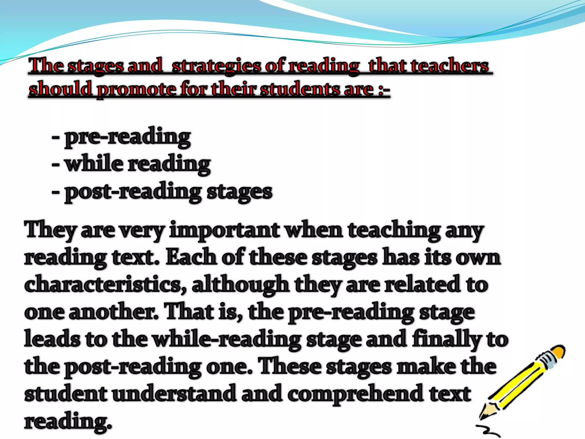 The stages and  strategies of reading  that teachers should promote for their students are :-- pre-reading- while reading - post-reading stages They are very important when teaching any reading text. Each of these stages has its own characteristics, although they are related to one another. That is, the pre-reading stage leads to the while-reading stage and finally to the post-reading one. These stages make the student understand and comprehend text reading.