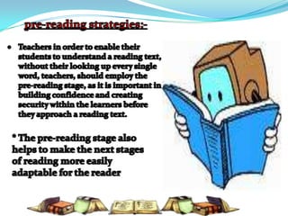pre-reading strategies:-Teachers in order to enable their students to understand a reading text, without their looking up every single  word, teachers, should employ the pre-reading stage, as it is important in building confidence and creating security within the learners before they approach a reading text. * The pre-reading stage also helps to make the next stages of reading more easily adaptable for the reader