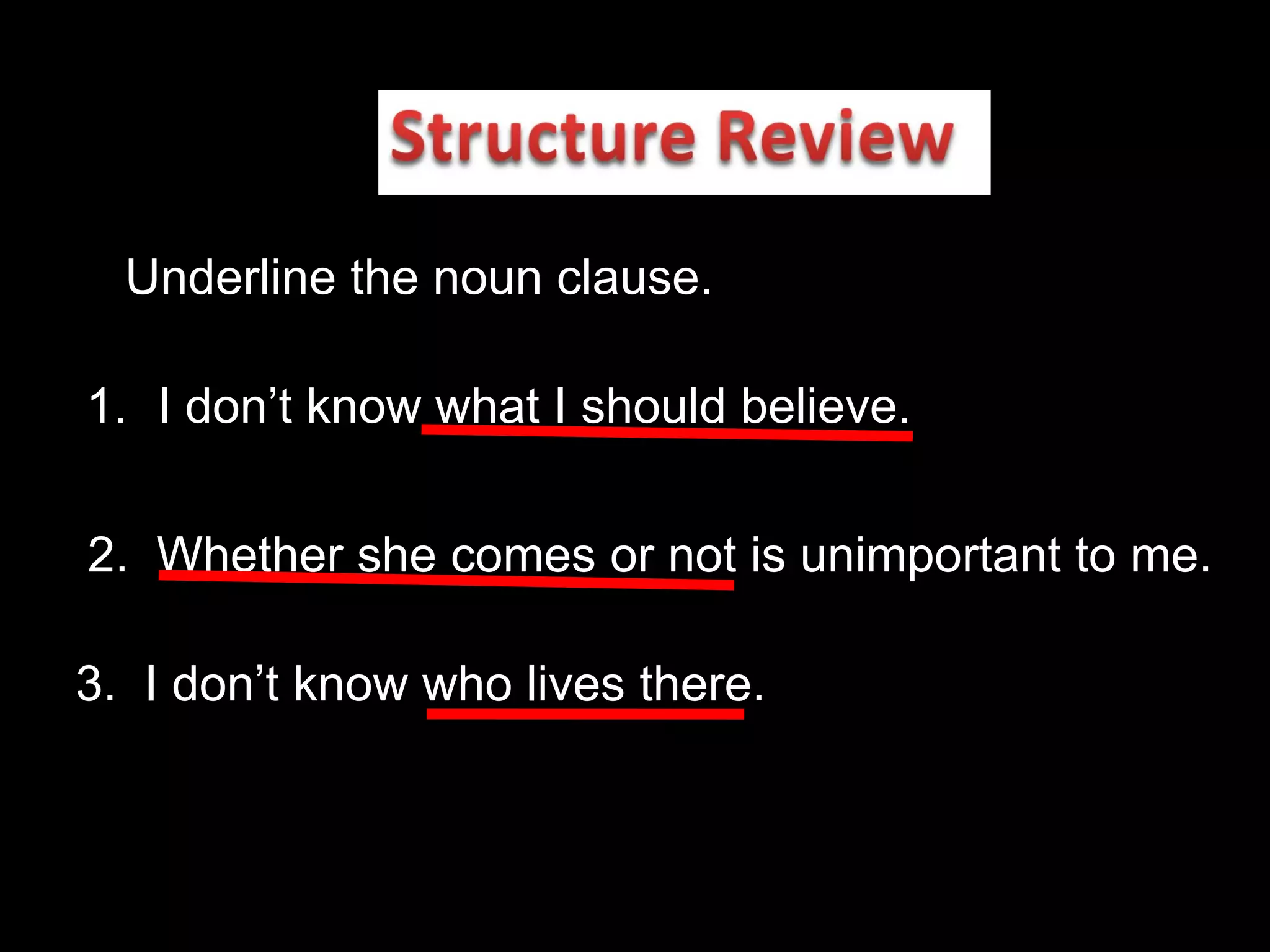 Underline the noun clause. I don’t know what I should believe. 2.  Whether she comes or not is unimportant to me. 3.  I don’t know who lives there. 