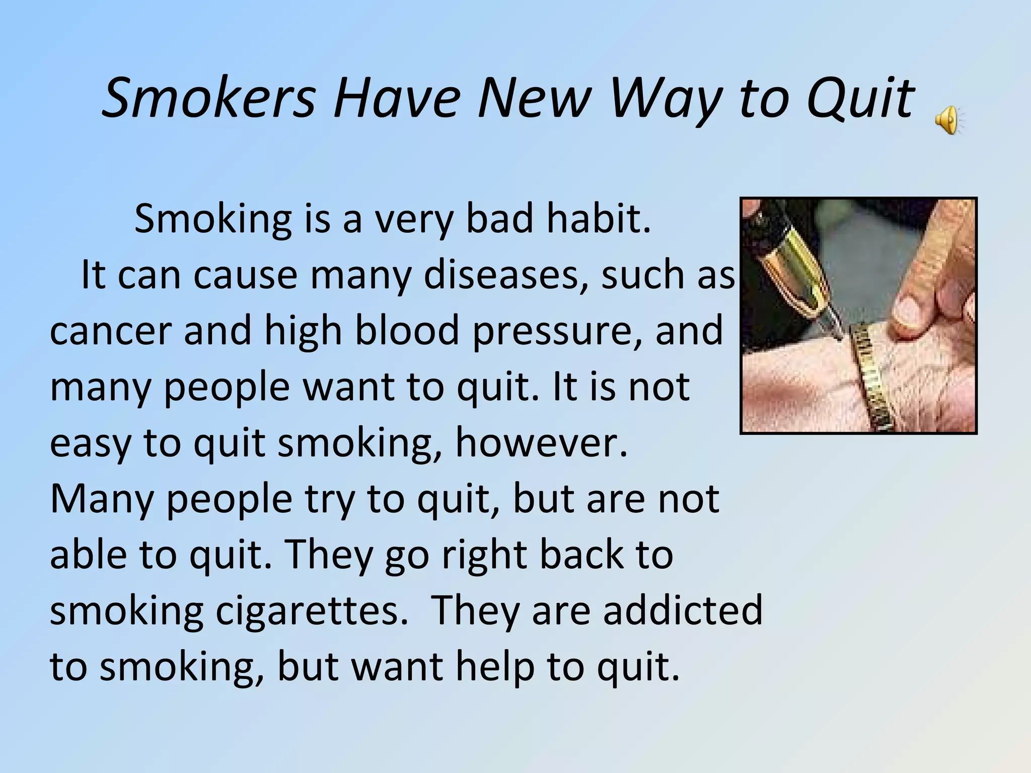 Smokers Have New Way to Quit   Smoking is a very bad habit.  It can cause many diseases, such as cancer and high blood pressure, and many people want to quit. It is not easy to quit smoking, however.  Many people try to quit, but are not able to quit. They go right back to smoking cigarettes.  They are addicted to smoking, but want help to quit.  