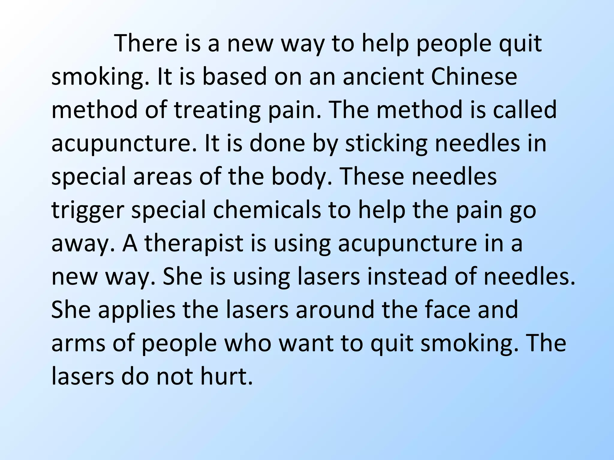 There is a new way to help people quit smoking. It is based on an ancient Chinese method of treating pain. The method is called acupuncture. It is done by sticking needles in special areas of the body. These needles trigger special chemicals to help the pain go away. A therapist is using acupuncture in a new way. She is using lasers instead of needles. She applies the lasers around the face and arms of people who want to quit smoking. The lasers do not hurt.  
