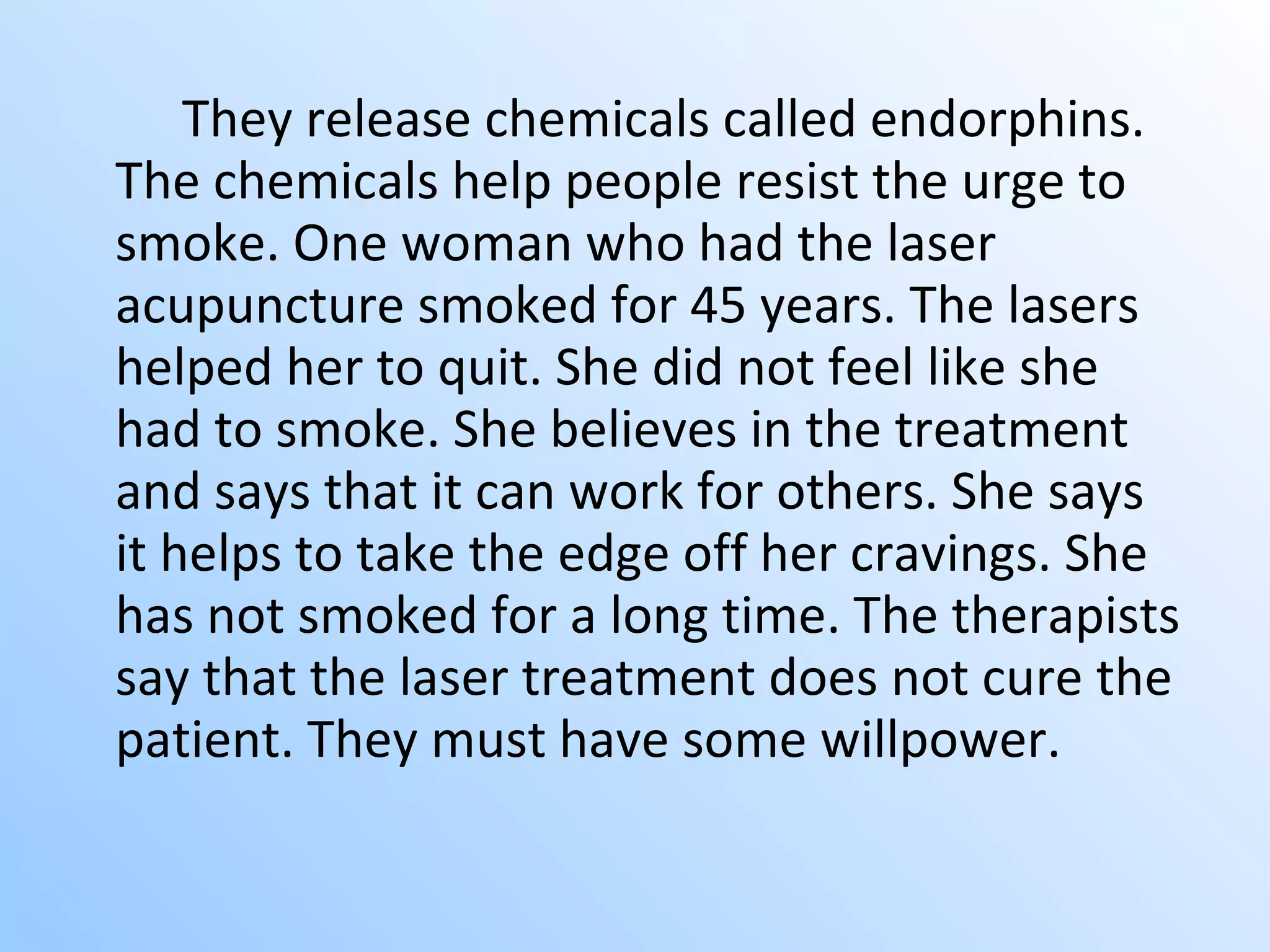They release chemicals called endorphins. The chemicals help people resist the urge to smoke. One woman who had the laser acupuncture smoked for 45 years. The lasers helped her to quit. She did not feel like she had to smoke. She believes in the treatment and says that it can work for others. She says it helps to take the edge off her cravings. She has not smoked for a long time. The therapists say that the laser treatment does not cure the patient. They must have some willpower.   