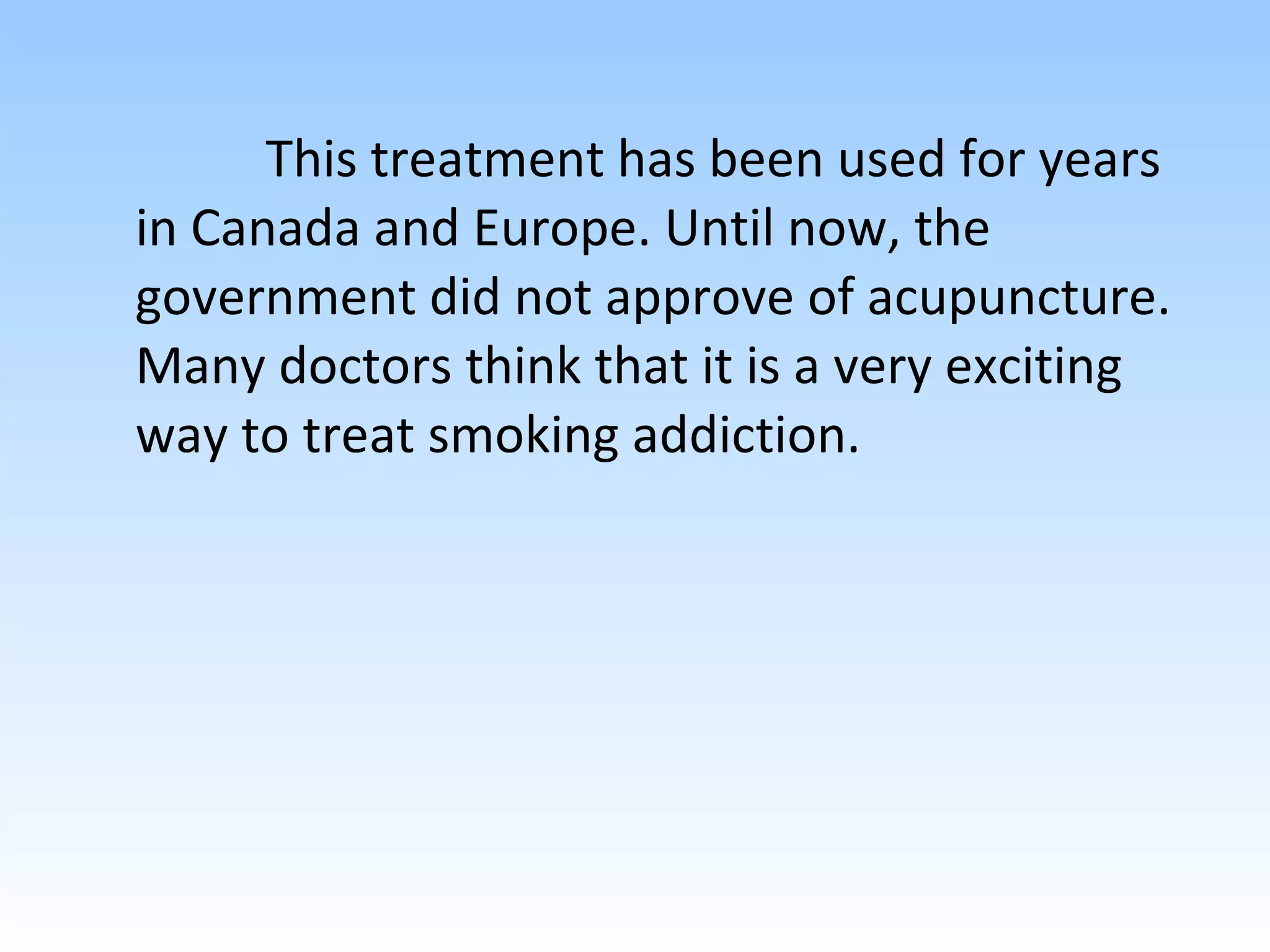 This treatment has been used for years in Canada and Europe. Until now, the government did not approve of acupuncture. Many doctors think that it is a very exciting way to treat smoking addiction. 
