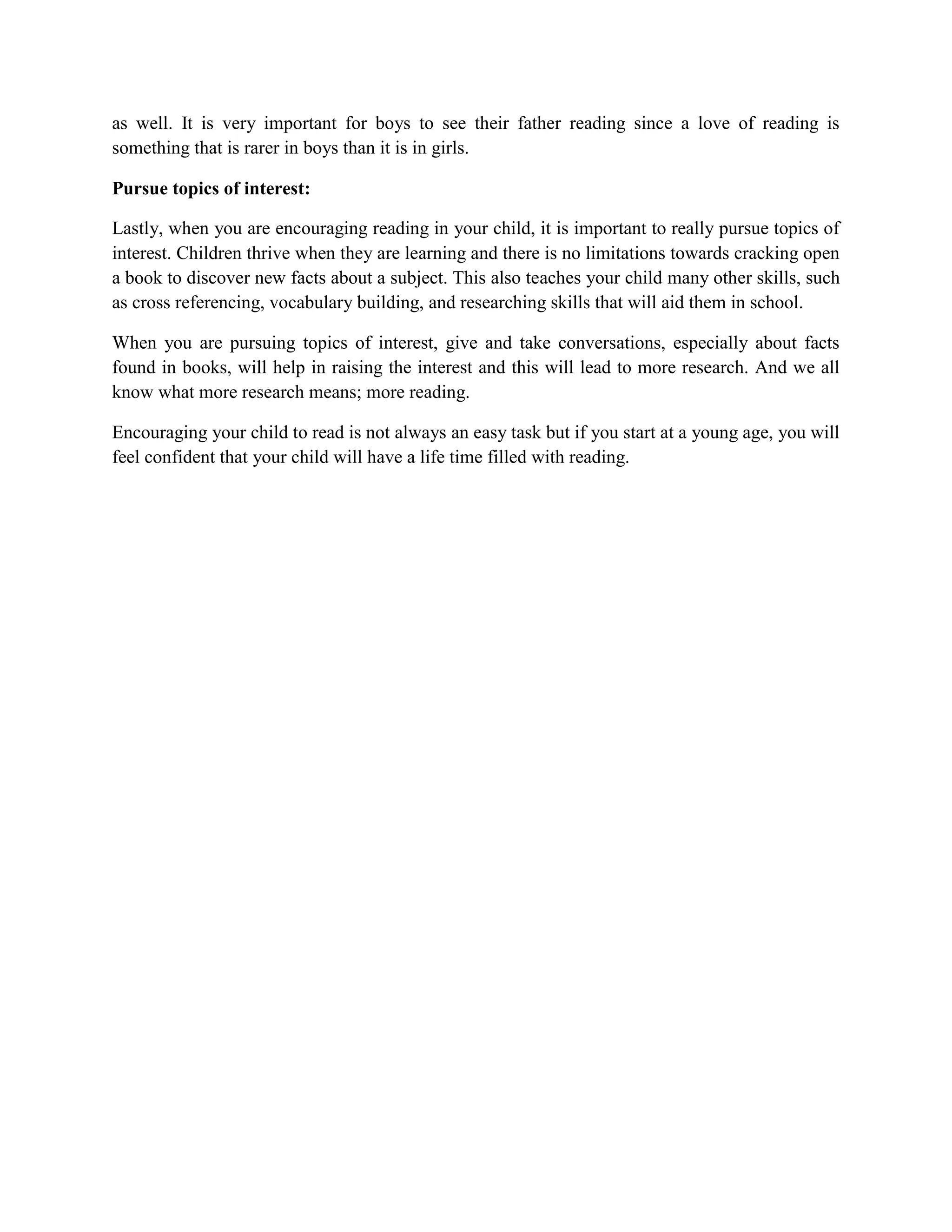as well. It is very important for boys to see their father reading since a love of reading is
something that is rarer in boys than it is in girls.

Pursue topics of interest:

Lastly, when you are encouraging reading in your child, it is important to really pursue topics of
interest. Children thrive when they are learning and there is no limitations towards cracking open
a book to discover new facts about a subject. This also teaches your child many other skills, such
as cross referencing, vocabulary building, and researching skills that will aid them in school.

When you are pursuing topics of interest, give and take conversations, especially about facts
found in books, will help in raising the interest and this will lead to more research. And we all
know what more research means; more reading.

Encouraging your child to read is not always an easy task but if you start at a young age, you will
feel confident that your child will have a life time filled with reading.
 