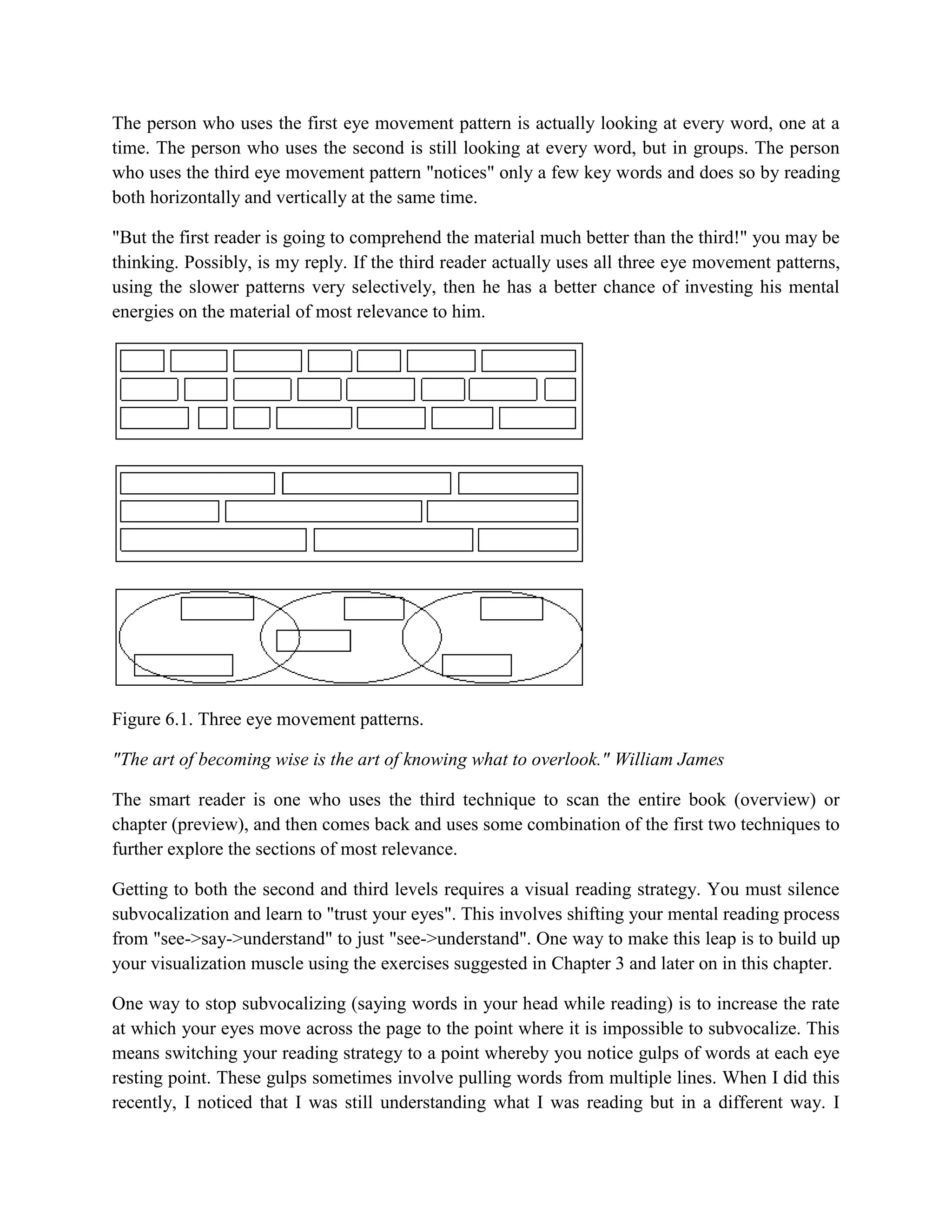 The person who uses the first eye movement pattern is actually looking at every word, one at a
time. The person who uses the second is still looking at every word, but in groups. The person
who uses the third eye movement pattern "notices" only a few key words and does so by reading
both horizontally and vertically at the same time.

"But the first reader is going to comprehend the material much better than the third!" you may be
thinking. Possibly, is my reply. If the third reader actually uses all three eye movement patterns,
using the slower patterns very selectively, then he has a better chance of investing his mental
energies on the material of most relevance to him.




Figure 6.1. Three eye movement patterns.

"The art of becoming wise is the art of knowing what to overlook." William James

The smart reader is one who uses the third technique to scan the entire book (overview) or
chapter (preview), and then comes back and uses some combination of the first two techniques to
further explore the sections of most relevance.

Getting to both the second and third levels requires a visual reading strategy. You must silence
subvocalization and learn to "trust your eyes". This involves shifting your mental reading process
from "see->say->understand" to just "see->understand". One way to make this leap is to build up
your visualization muscle using the exercises suggested in Chapter 3 and later on in this chapter.

One way to stop subvocalizing (saying words in your head while reading) is to increase the rate
at which your eyes move across the page to the point where it is impossible to subvocalize. This
means switching your reading strategy to a point whereby you notice gulps of words at each eye
resting point. These gulps sometimes involve pulling words from multiple lines. When I did this
recently, I noticed that I was still understanding what I was reading but in a different way. I
 