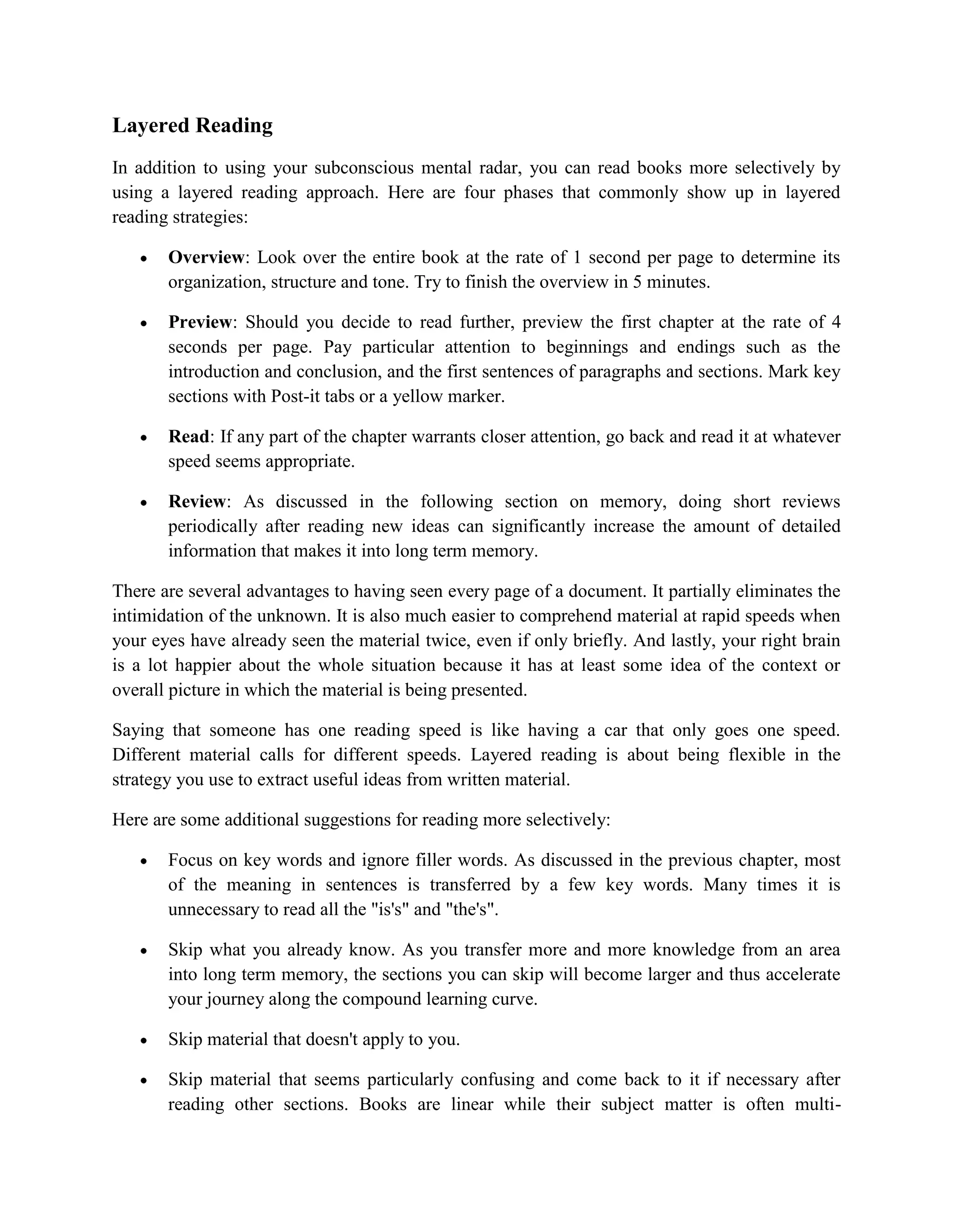 Layered Reading
In addition to using your subconscious mental radar, you can read books more selectively by
using a layered reading approach. Here are four phases that commonly show up in layered
reading strategies:

       Overview: Look over the entire book at the rate of 1 second per page to determine its
       organization, structure and tone. Try to finish the overview in 5 minutes.

       Preview: Should you decide to read further, preview the first chapter at the rate of 4
       seconds per page. Pay particular attention to beginnings and endings such as the
       introduction and conclusion, and the first sentences of paragraphs and sections. Mark key
       sections with Post-it tabs or a yellow marker.

       Read: If any part of the chapter warrants closer attention, go back and read it at whatever
       speed seems appropriate.

       Review: As discussed in the following section on memory, doing short reviews
       periodically after reading new ideas can significantly increase the amount of detailed
       information that makes it into long term memory.

There are several advantages to having seen every page of a document. It partially eliminates the
intimidation of the unknown. It is also much easier to comprehend material at rapid speeds when
your eyes have already seen the material twice, even if only briefly. And lastly, your right brain
is a lot happier about the whole situation because it has at least some idea of the context or
overall picture in which the material is being presented.

Saying that someone has one reading speed is like having a car that only goes one speed.
Different material calls for different speeds. Layered reading is about being flexible in the
strategy you use to extract useful ideas from written material.

Here are some additional suggestions for reading more selectively:

       Focus on key words and ignore filler words. As discussed in the previous chapter, most
       of the meaning in sentences is transferred by a few key words. Many times it is
       unnecessary to read all the "is's" and "the's".

       Skip what you already know. As you transfer more and more knowledge from an area
       into long term memory, the sections you can skip will become larger and thus accelerate
       your journey along the compound learning curve.

       Skip material that doesn't apply to you.

       Skip material that seems particularly confusing and come back to it if necessary after
       reading other sections. Books are linear while their subject matter is often multi-
 
