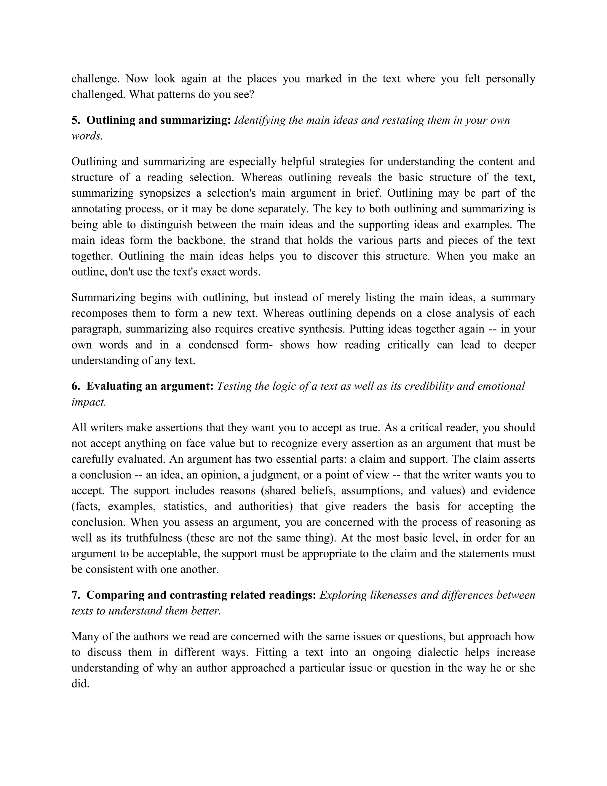 challenge. Now look again at the places you marked in the text where you felt personally
challenged. What patterns do you see?

5. Outlining and summarizing: Identifying the main ideas and restating them in your own
words.

Outlining and summarizing are especially helpful strategies for understanding the content and
structure of a reading selection. Whereas outlining reveals the basic structure of the text,
summarizing synopsizes a selection's main argument in brief. Outlining may be part of the
annotating process, or it may be done separately. The key to both outlining and summarizing is
being able to distinguish between the main ideas and the supporting ideas and examples. The
main ideas form the backbone, the strand that holds the various parts and pieces of the text
together. Outlining the main ideas helps you to discover this structure. When you make an
outline, don't use the text's exact words.

Summarizing begins with outlining, but instead of merely listing the main ideas, a summary
recomposes them to form a new text. Whereas outlining depends on a close analysis of each
paragraph, summarizing also requires creative synthesis. Putting ideas together again -- in your
own words and in a condensed form- shows how reading critically can lead to deeper
understanding of any text.

6. Evaluating an argument: Testing the logic of a text as well as its credibility and emotional
impact.

All writers make assertions that they want you to accept as true. As a critical reader, you should
not accept anything on face value but to recognize every assertion as an argument that must be
carefully evaluated. An argument has two essential parts: a claim and support. The claim asserts
a conclusion -- an idea, an opinion, a judgment, or a point of view -- that the writer wants you to
accept. The support includes reasons (shared beliefs, assumptions, and values) and evidence
(facts, examples, statistics, and authorities) that give readers the basis for accepting the
conclusion. When you assess an argument, you are concerned with the process of reasoning as
well as its truthfulness (these are not the same thing). At the most basic level, in order for an
argument to be acceptable, the support must be appropriate to the claim and the statements must
be consistent with one another.

7. Comparing and contrasting related readings: Exploring likenesses and differences between
texts to understand them better.

Many of the authors we read are concerned with the same issues or questions, but approach how
to discuss them in different ways. Fitting a text into an ongoing dialectic helps increase
understanding of why an author approached a particular issue or question in the way he or she
did.
 