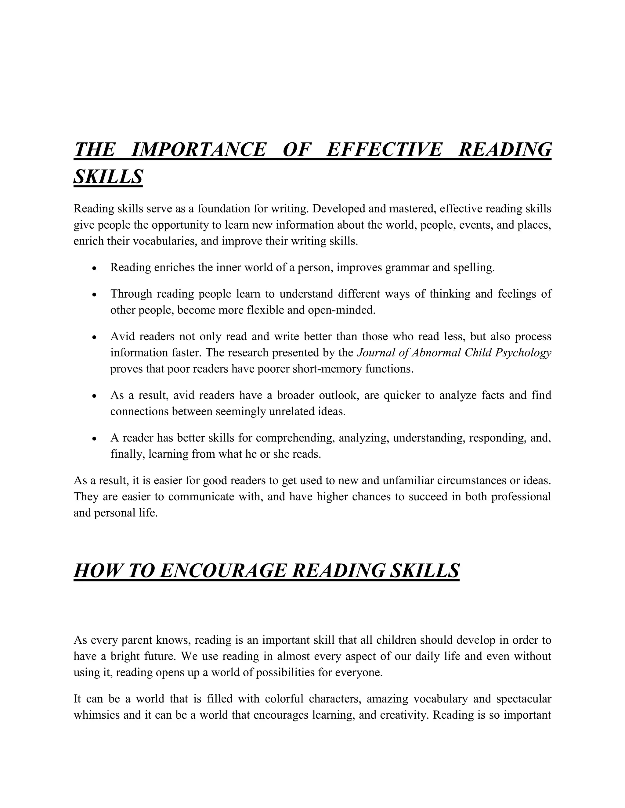 THE IMPORTANCE OF EFFECTIVE READING
SKILLS
Reading skills serve as a foundation for writing. Developed and mastered, effective reading skills
give people the opportunity to learn new information about the world, people, events, and places,
enrich their vocabularies, and improve their writing skills.

       Reading enriches the inner world of a person, improves grammar and spelling.

       Through reading people learn to understand different ways of thinking and feelings of
       other people, become more flexible and open-minded.

       Avid readers not only read and write better than those who read less, but also process
       information faster. The research presented by the Journal of Abnormal Child Psychology
       proves that poor readers have poorer short-memory functions.

       As a result, avid readers have a broader outlook, are quicker to analyze facts and find
       connections between seemingly unrelated ideas.

       A reader has better skills for comprehending, analyzing, understanding, responding, and,
       finally, learning from what he or she reads.

As a result, it is easier for good readers to get used to new and unfamiliar circumstances or ideas.
They are easier to communicate with, and have higher chances to succeed in both professional
and personal life.



HOW TO ENCOURAGE READING SKILLS


As every parent knows, reading is an important skill that all children should develop in order to
have a bright future. We use reading in almost every aspect of our daily life and even without
using it, reading opens up a world of possibilities for everyone.

It can be a world that is filled with colorful characters, amazing vocabulary and spectacular
whimsies and it can be a world that encourages learning, and creativity. Reading is so important
 