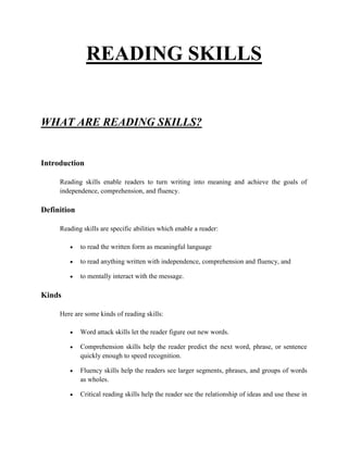 READING SKILLS


WHAT ARE READING SKILLS?


Introduction

     Reading skills enable readers to turn writing into meaning and achieve the goals of
     independence, comprehension, and fluency.

Definition

     Reading skills are specific abilities which enable a reader:

             to read the written form as meaningful language

             to read anything written with independence, comprehension and fluency, and

             to mentally interact with the message.

Kinds

     Here are some kinds of reading skills:

             Word attack skills let the reader figure out new words.

             Comprehension skills help the reader predict the next word, phrase, or sentence
             quickly enough to speed recognition.

             Fluency skills help the readers see larger segments, phrases, and groups of words
             as wholes.

             Critical reading skills help the reader see the relationship of ideas and use these in
 