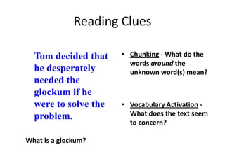 Reading Clues

  Tom decided that    • Chunking - What do the
                        words around the
  he desperately        unknown word(s) mean?
  needed the
  glockum if he
  were to solve the   • Vocabulary Activation -
  problem.              What does the text seem
                        to concern?

What is a glockum?
 