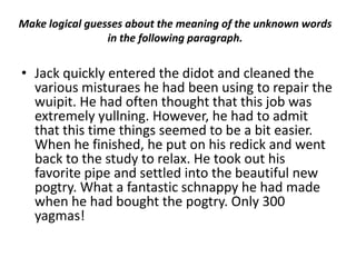 Make logical guesses about the meaning of the unknown words
                 in the following paragraph.


• Jack quickly entered the didot and cleaned the
  various misturaes he had been using to repair the
  wuipit. He had often thought that this job was
  extremely yullning. However, he had to admit
  that this time things seemed to be a bit easier.
  When he finished, he put on his redick and went
  back to the study to relax. He took out his
  favorite pipe and settled into the beautiful new
  pogtry. What a fantastic schnappy he had made
  when he had bought the pogtry. Only 300
  yagmas!
 