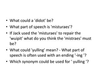• What could a 'didot' be?
• What part of speech is 'misturaes'?
• If Jack used the 'misturaes' to repair the
  'wuipit' what do you think the 'mistraes' must
  be?
• What could 'yulling' mean? - What part of
  speech is often used with an ending '-ing '?
• Which synonym could be used for ' yulling '?
 