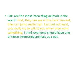 • Cats are the most interesting animals in the
  world! First, they can see in the dark. Second,
  they can jump really high. Last but not least,
  cats really try to talk to you when they want
  something. I think everyone should have one
  of these interesting animals as a pet.
 