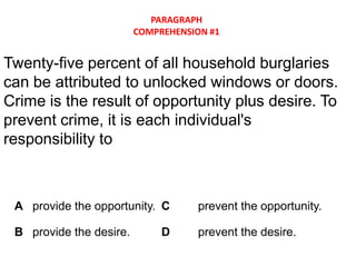 PARAGRAPH
                         COMPREHENSION #1


Twenty-five percent of all household burglaries
can be attributed to unlocked windows or doors.
Crime is the result of opportunity plus desire. To
prevent crime, it is each individual's
responsibility to



 A provide the opportunity. C       prevent the opportunity.

 B provide the desire.        D     prevent the desire.
 