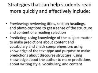Strategies that can help students read
  more quickly and effectively include:

• Previewing: reviewing titles, section headings,
  and photo captions to get a sense of the structure
  and content of a reading selection
• Predicting: using knowledge of the subject matter
  to make predictions about content and
  vocabulary and check comprehension; using
  knowledge of the text type and purpose to make
  predictions about discourse structure; using
  knowledge about the author to make predictions
  about writing style, vocabulary, and content
 