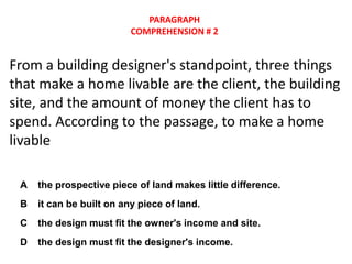 PARAGRAPH
                          COMPREHENSION # 2


From a building designer's standpoint, three things
that make a home livable are the client, the building
site, and the amount of money the client has to
spend. According to the passage, to make a home
livable

 A   the prospective piece of land makes little difference.
 B   it can be built on any piece of land.
 C   the design must fit the owner's income and site.
 D   the design must fit the designer's income.
 