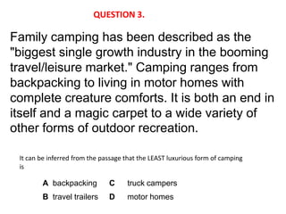 QUESTION 3.

Family camping has been described as the
"biggest single growth industry in the booming
travel/leisure market." Camping ranges from
backpacking to living in motor homes with
complete creature comforts. It is both an end in
itself and a magic carpet to a wide variety of
other forms of outdoor recreation.

 It can be inferred from the passage that the LEAST luxurious form of camping
 is

        A backpacking          C     truck campers
        B travel trailers      D     motor homes
 