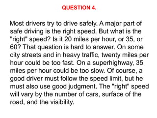QUESTION 4.

Most drivers try to drive safely. A major part of
safe driving is the right speed. But what is the
"right" speed? Is it 20 miles per hour, or 35, or
60? That question is hard to answer. On some
city streets and in heavy traffic, twenty miles per
hour could be too fast. On a superhighway, 35
miles per hour could be too slow. Of course, a
good driver must follow the speed limit, but he
must also use good judgment. The "right" speed
will vary by the number of cars, surface of the
road, and the visibility.
 