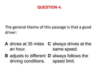 QUESTION 4.




The general theme of this passage is that a good
driver:

A drives at 35 miles C always drives at the
  an hour.             same speed.
B adjusts to different D always follows the
  driving conditions.    speed limit.
 
