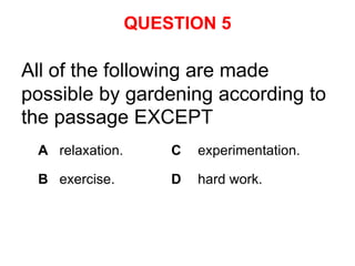 QUESTION 5

All of the following are made
possible by gardening according to
the passage EXCEPT
 A relaxation.       C   experimentation.

 B exercise.         D   hard work.
 