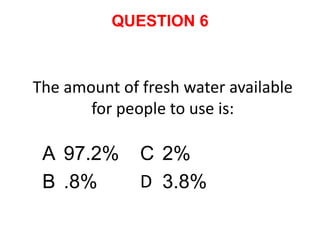 QUESTION 6



The amount of fresh water available
       for people to use is:

 A 97.2%      C 2%
 B .8%        D 3.8%
 