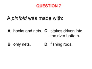 QUESTION 7


A pinfold was made with:

A hooks and nets. C stakes driven into
                    the river bottom.

B only nets.      D fishing rods.
 