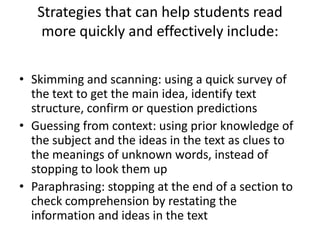Strategies that can help students read
    more quickly and effectively include:

• Skimming and scanning: using a quick survey of
  the text to get the main idea, identify text
  structure, confirm or question predictions
• Guessing from context: using prior knowledge of
  the subject and the ideas in the text as clues to
  the meanings of unknown words, instead of
  stopping to look them up
• Paraphrasing: stopping at the end of a section to
  check comprehension by restating the
  information and ideas in the text
 