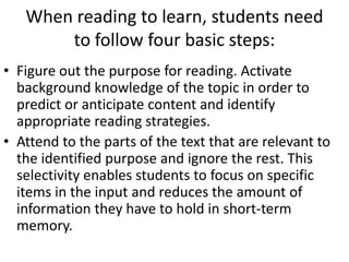When reading to learn, students need
       to follow four basic steps:
• Figure out the purpose for reading. Activate
  background knowledge of the topic in order to
  predict or anticipate content and identify
  appropriate reading strategies.
• Attend to the parts of the text that are relevant to
  the identified purpose and ignore the rest. This
  selectivity enables students to focus on specific
  items in the input and reduces the amount of
  information they have to hold in short-term
  memory.
 
