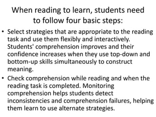 When reading to learn, students need
       to follow four basic steps:
• Select strategies that are appropriate to the reading
  task and use them flexibly and interactively.
  Students' comprehension improves and their
  confidence increases when they use top-down and
  bottom-up skills simultaneously to construct
  meaning.
• Check comprehension while reading and when the
  reading task is completed. Monitoring
  comprehension helps students detect
  inconsistencies and comprehension failures, helping
  them learn to use alternate strategies.
 