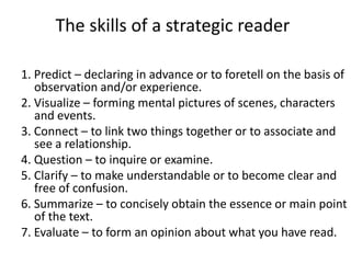 The skills of a strategic reader

1. Predict – declaring in advance or to foretell on the basis of
   observation and/or experience.
2. Visualize – forming mental pictures of scenes, characters
   and events.
3. Connect – to link two things together or to associate and
   see a relationship.
4. Question – to inquire or examine.
5. Clarify – to make understandable or to become clear and
   free of confusion.
6. Summarize – to concisely obtain the essence or main point
   of the text.
7. Evaluate – to form an opinion about what you have read.
 