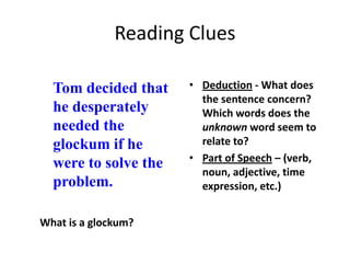 Reading Clues

  Tom decided that    • Deduction - What does
                        the sentence concern?
  he desperately        Which words does the
  needed the            unknown word seem to
  glockum if he         relate to?
                      • Part of Speech – (verb,
  were to solve the
                        noun, adjective, time
  problem.              expression, etc.)


What is a glockum?
 