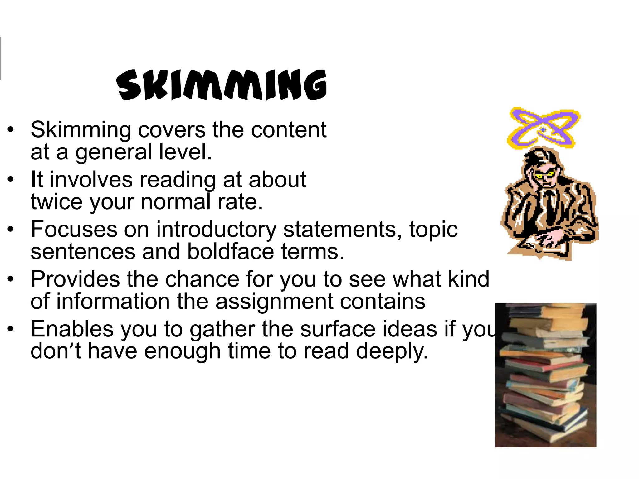 Skimming
• Skimming covers the content
  at a general level.
• It involves reading at about
  twice your normal rate.
• Focuses on introductory statements, topic
  sentences and boldface terms.
• Provides the chance for you to see what kind
  of information the assignment contains
• Enables you to gather the surface ideas if you
  don’t have enough time to read deeply.
 