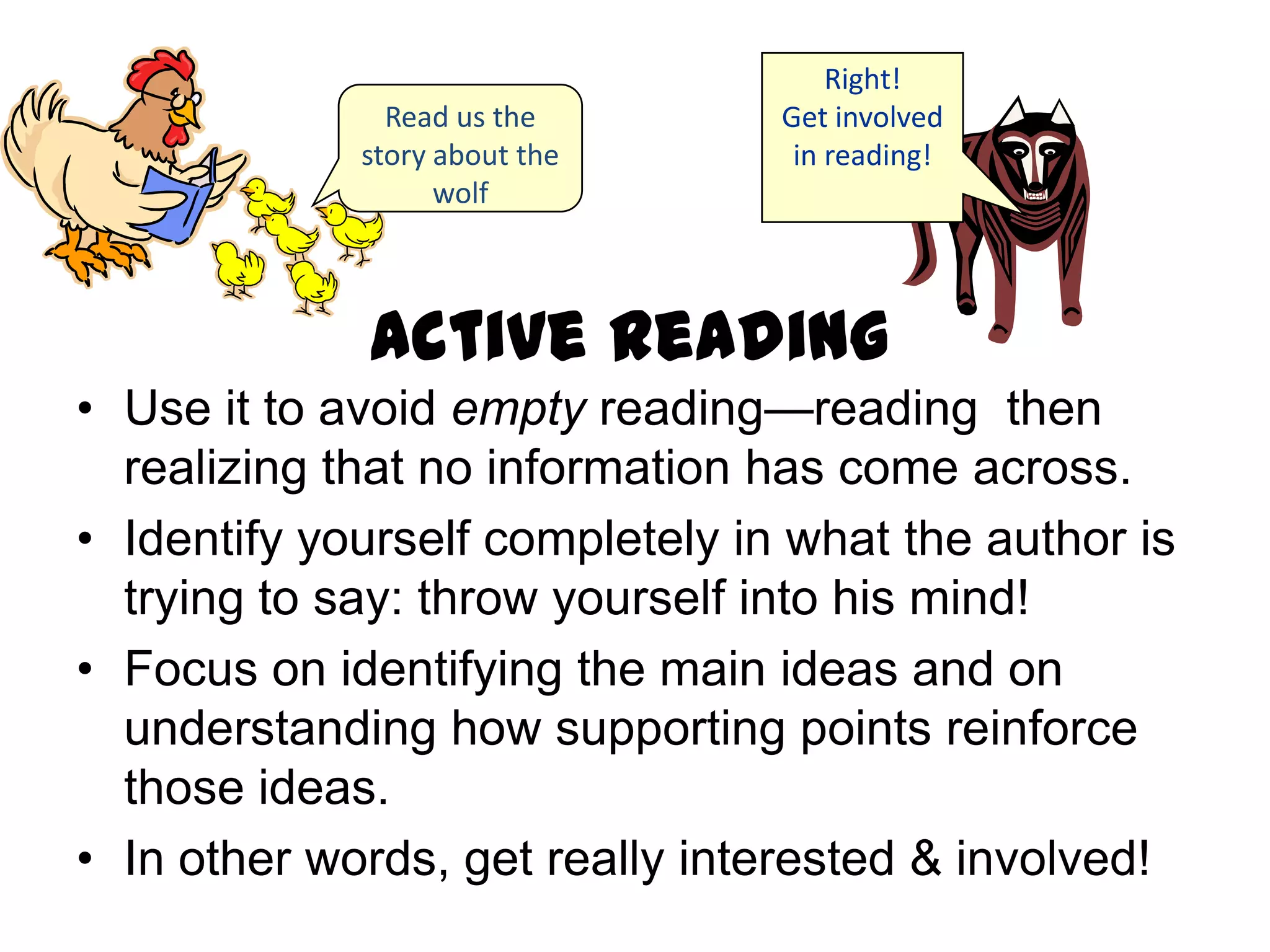 Right!
               Read us the       Get involved
             story about the      in reading!
                   wolf



             Active Reading
• Use it to avoid empty reading—reading then
  realizing that no information has come across.
• Identify yourself completely in what the author is
  trying to say: throw yourself into his mind!
• Focus on identifying the main ideas and on
  understanding how supporting points reinforce
  those ideas.
• In other words, get really interested & involved!
 