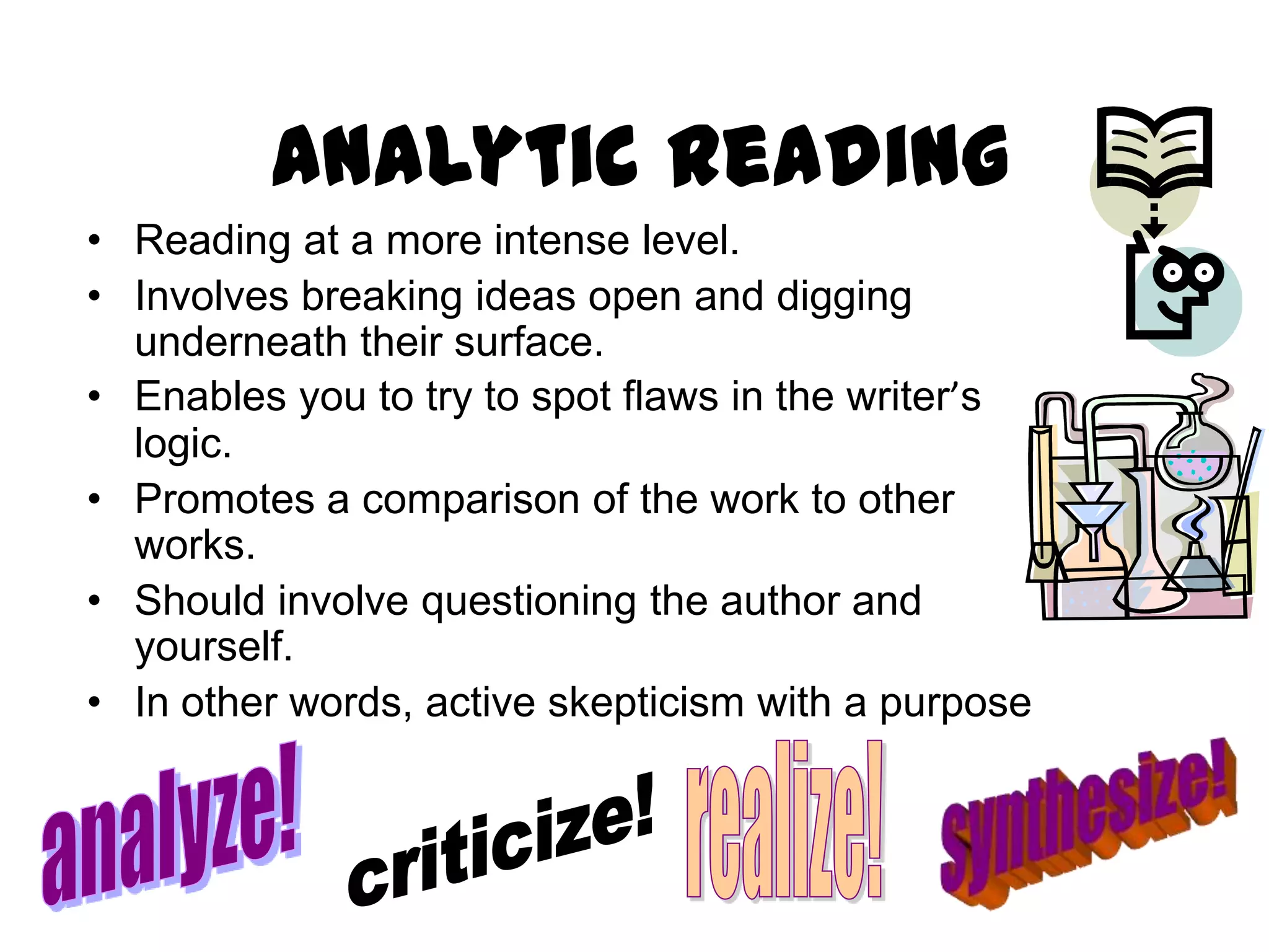Analytic Reading
• Reading at a more intense level.
• Involves breaking ideas open and digging
  underneath their surface.
• Enables you to try to spot flaws in the writer’s
  logic.
• Promotes a comparison of the work to other
  works.
• Should involve questioning the author and
  yourself.
• In other words, active skepticism with a purpose
 
