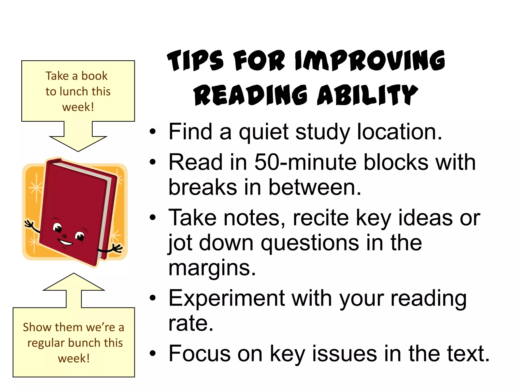 Take a book
                       Tips for Improving
    to lunch this
        week!            Reading Ability
                      • Find a quiet study location.
                      • Read in 50-minute blocks with
                        breaks in between.
                      • Take notes, recite key ideas or
                        jot down questions in the
                        margins.
                      • Experiment with your reading
Show them we’re a       rate.
 regular bunch this
       week!          • Focus on key issues in the text.
 