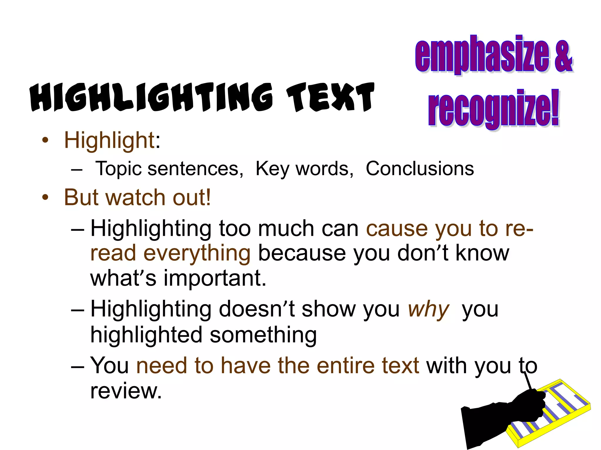 Highlighting Text
• Highlight:
   – Topic sentences, Key words, Conclusions
• But watch out!
  – Highlighting too much can cause you to re-
    read everything because you don’t know
    what’s important.
  – Highlighting doesn’t show you why you
    highlighted something
  – You need to have the entire text with you to
    review.
 