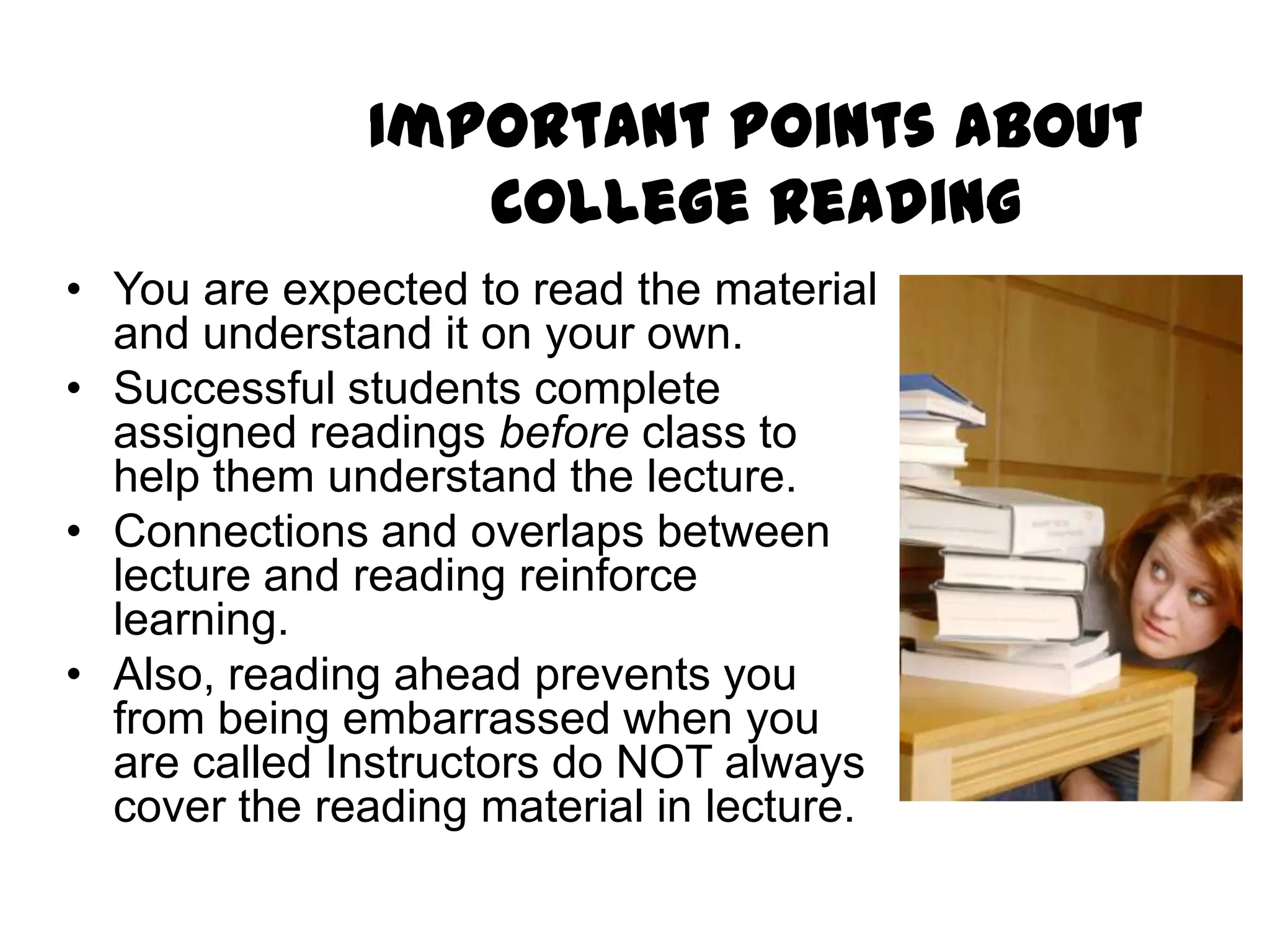 Important Points About
                 College Reading
• You are expected to read the material
  and understand it on your own.
• Successful students complete
  assigned readings before class to
  help them understand the lecture.
• Connections and overlaps between
  lecture and reading reinforce
  learning.
• Also, reading ahead prevents you
  from being embarrassed when you
  are called Instructors do NOT always
  cover the reading material in lecture.
 