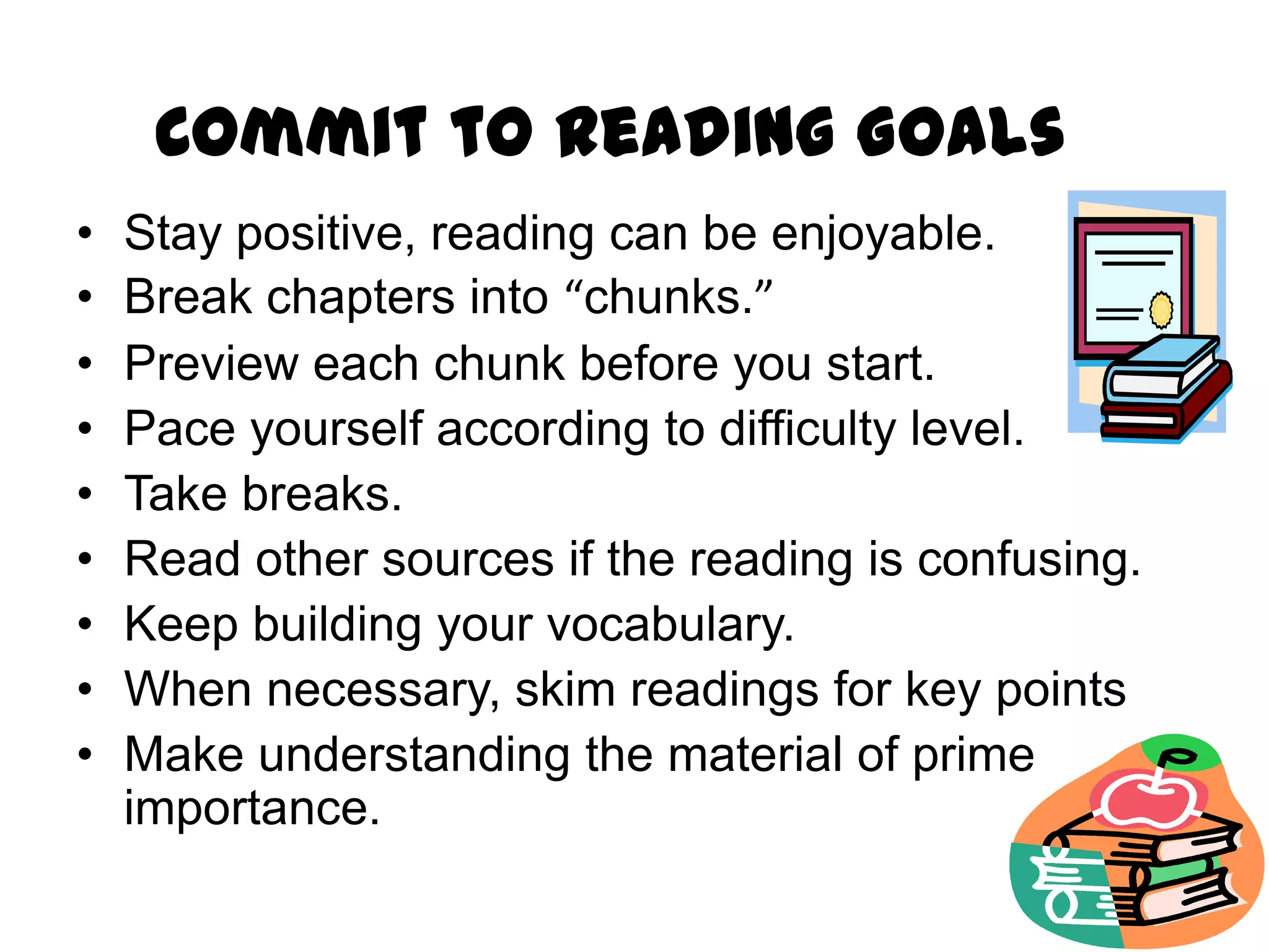 Commit to Reading Goals
•   Stay positive, reading can be enjoyable.
•   Break chapters into “chunks.”
•   Preview each chunk before you start.
•   Pace yourself according to difficulty level.
•   Take breaks.
•   Read other sources if the reading is confusing.
•   Keep building your vocabulary.
•   When necessary, skim readings for key points
•   Make understanding the material of prime
    importance.
 